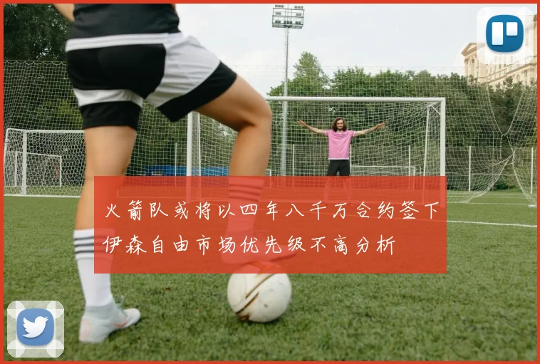 火箭队或将以四年八千万合约签下伊森自由市场优先级不高分析