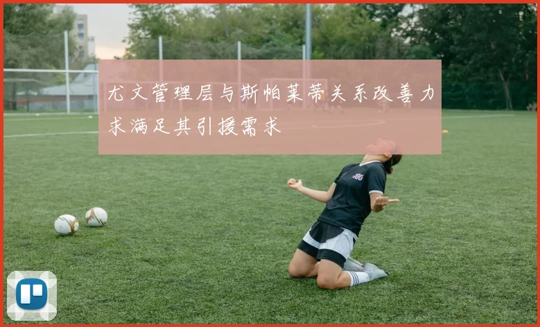 尤文管理层与斯帕莱蒂关系改善力求满足其引援需求