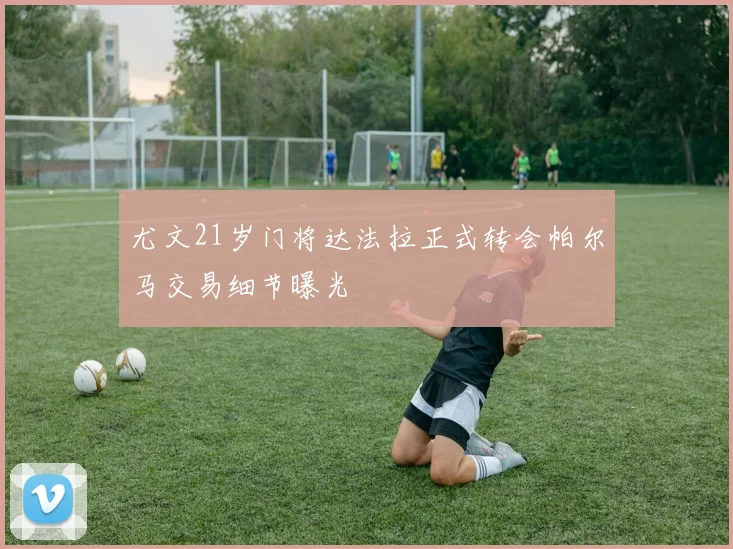 尤文21岁门将达法拉正式转会帕尔马交易细节曝光