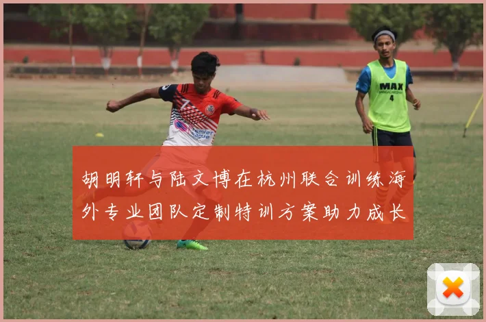 胡明轩与陆文博在杭州联合训练海外专业团队定制特训方案助力成长