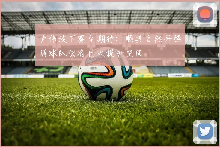 卢伟谈下赛季期待：顺其自然并强调球队仍有巨大提升空间