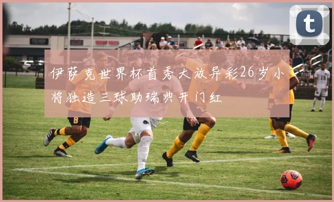 伊萨克世界杯首秀大放异彩26岁小将独造三球助瑞典开门红
