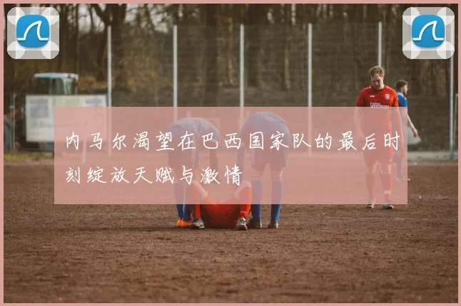 内马尔渴望在巴西国家队的最后时刻绽放天赋与激情