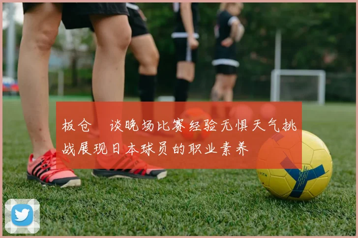 板仓滉谈晚场比赛经验无惧天气挑战展现日本球员的职业素养