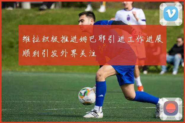 维拉积极推进姆巴耶引进工作进展顺利引发外界关注