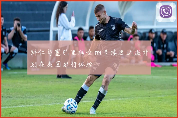 拜仁与塞巴里转会细节接近达成计划在美国进行体检